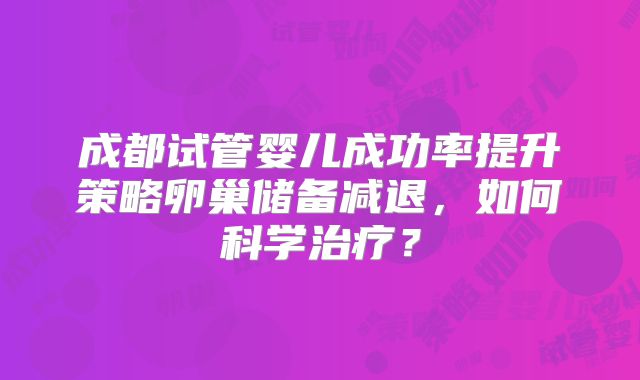 成都试管婴儿成功率提升策略卵巢储备减退,如何科学治疗?