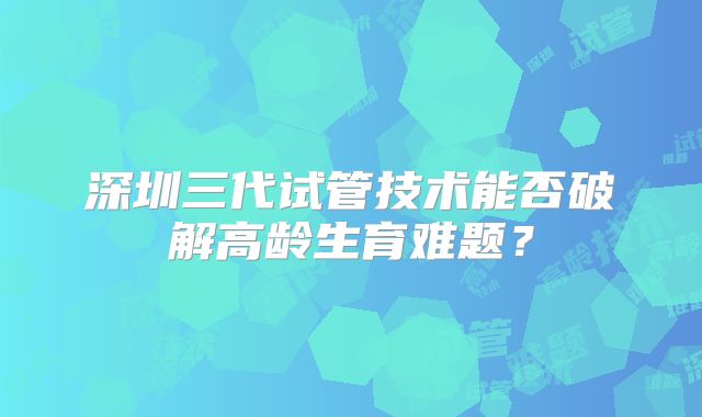 深圳三代试管技术能否破解高龄生育难题?