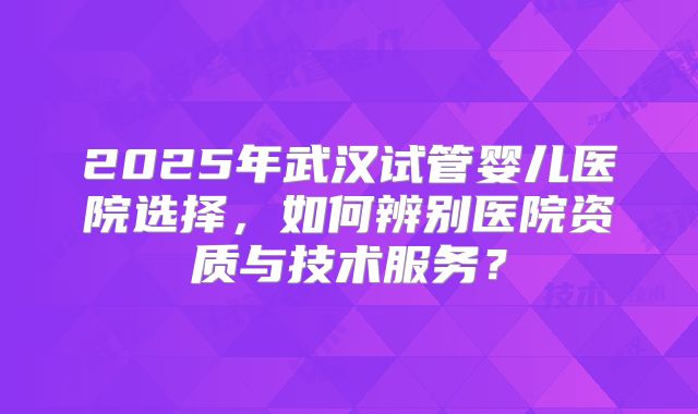 2025年武汉试管婴儿医院选择，如何辨别医院资质与技术服务？