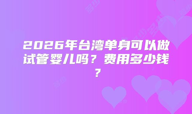 2026年台湾单身可以做试管婴儿吗？费用多少钱？