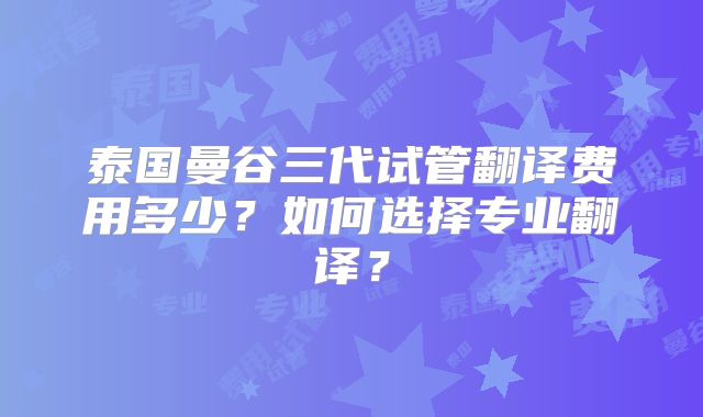 泰国曼谷三代试管翻译费用多少?如何选择专业翻译?