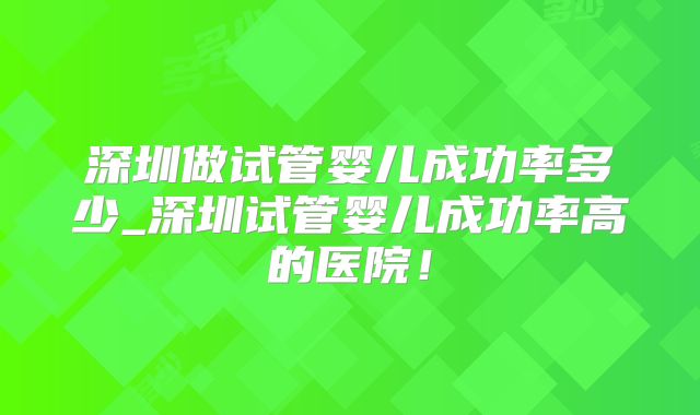 深圳做试管婴儿成功率多少_深圳试管婴儿成功率高的医院！