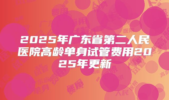 2025年广东省第二人民医院高龄单身试管费用2025年更新