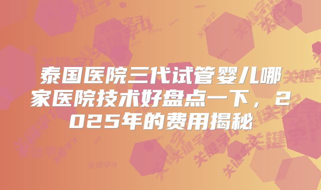 泰国医院三代试管婴儿哪家医院技术好盘点一下，2025年的费用揭秘