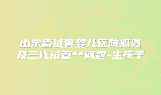 山东省试管婴儿医院概览及三代试管**问题-生孩子