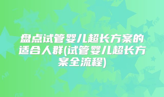盘点试管婴儿超长方案的适合人群(试管婴儿超长方案全流程)