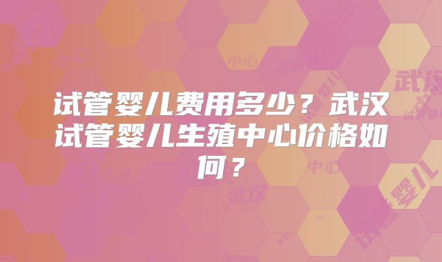 试管婴儿费用多少?武汉试管婴儿生殖中心价格如何?