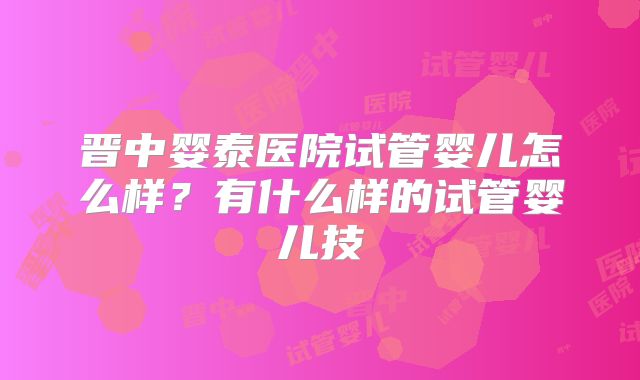晋中婴泰医院试管婴儿怎么样?有什么样的试管婴儿技
