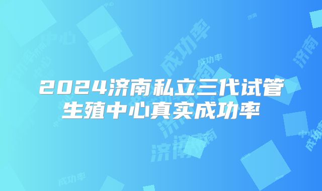 2024济南私立三代试管生殖中心真实成功率