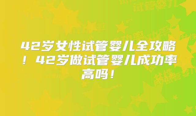 42岁女性试管婴儿全攻略！42岁做试管婴儿成功率高吗！