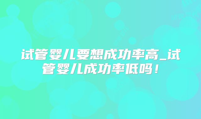 试管婴儿要想成功率高_试管婴儿成功率低吗!
