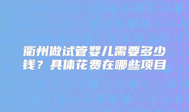 衢州做试管婴儿需要多少钱？具体花费在哪些项目