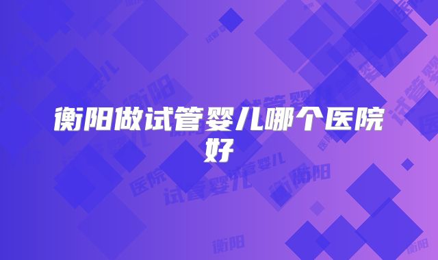 衡阳做试管婴儿哪个医院好