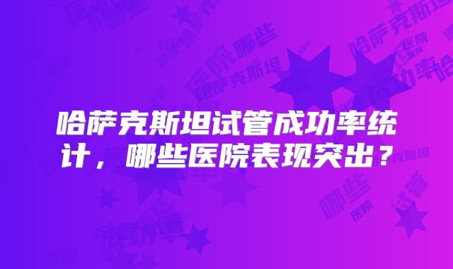 哈萨克斯坦试管成功率统计,哪些医院表现突出?
