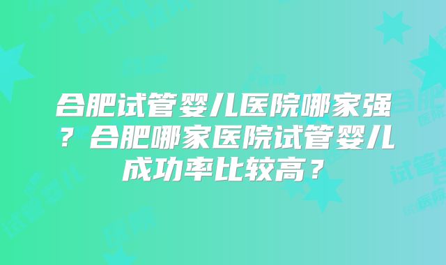 合肥试管婴儿医院哪家强？合肥哪家医院试管婴儿成功率比较高？