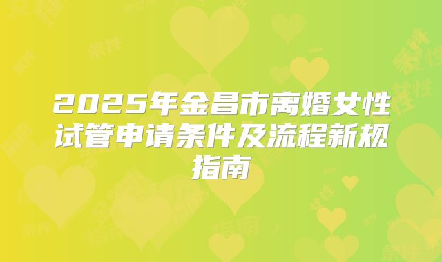 2025年金昌市离婚女性试管申请条件及流程新规指南