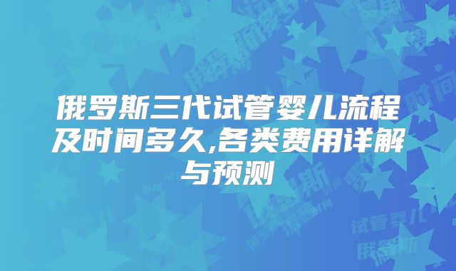 俄罗斯三代试管婴儿流程及时间多久,各类费用详解与预测
