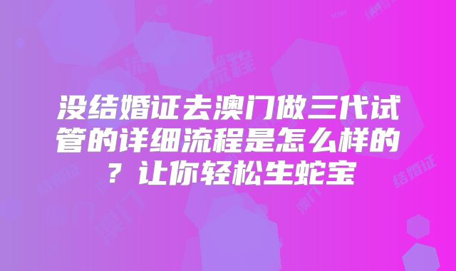 没结婚证去澳门做三代试管的详细流程是怎么样的?让你轻松生蛇宝