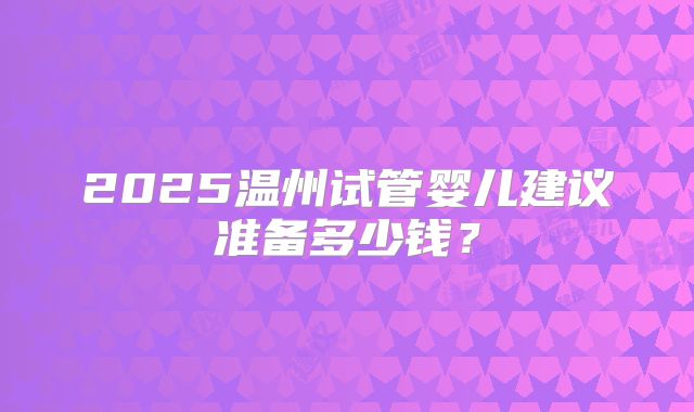 2025温州试管婴儿建议准备多少钱？