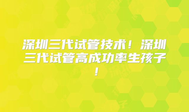 深圳三代试管技术！深圳三代试管高成功率生孩子！