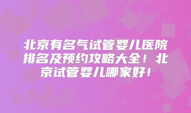 北京有名气试管婴儿医院排名及预约攻略大全！北京试管婴儿哪家好！