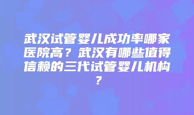 武汉试管婴儿成功率哪家医院高？武汉有哪些值得信赖的三代试管婴儿机构？
