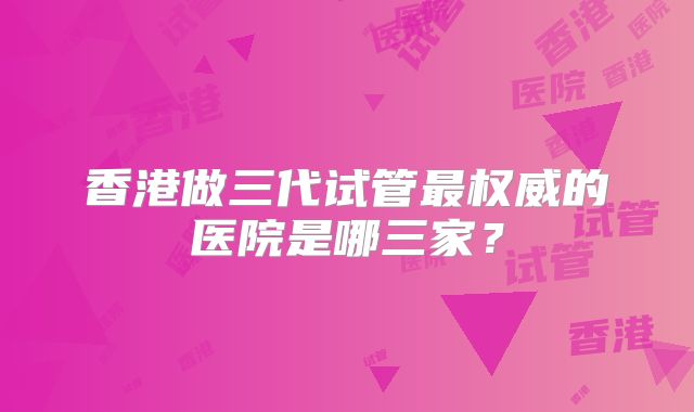 香港做三代试管最权威的医院是哪三家？