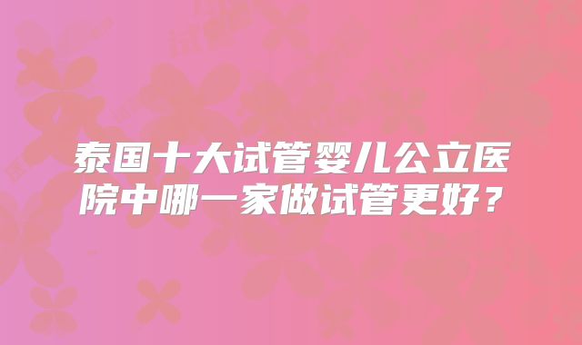 泰国十大试管婴儿公立医院中哪一家做试管更好？