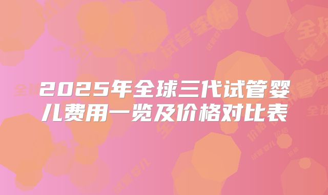 2025年全球三代试管婴儿费用一览及价格对比表