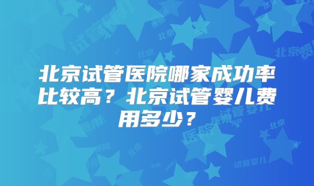 北京试管医院哪家成功率比较高?北京试管婴儿费用多少?