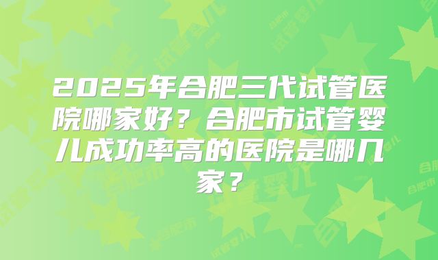 2025年合肥三代试管医院哪家好？合肥市试管婴儿成功率高的医院是哪几家？