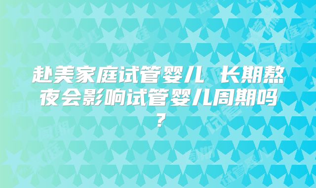 赴美家庭试管婴儿 长期熬夜会影响试管婴儿周期吗?