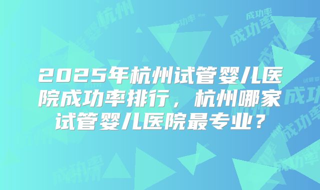 2025年杭州试管婴儿医院成功率排行,杭州哪家试管婴儿医院最专业?