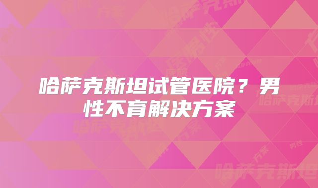 哈萨克斯坦试管医院?男性不育解决方案