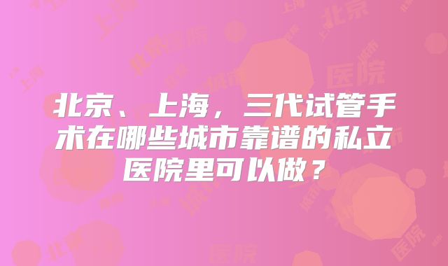 北京、上海,三代试管手术在哪些城市靠谱的私立医院里可以做?
