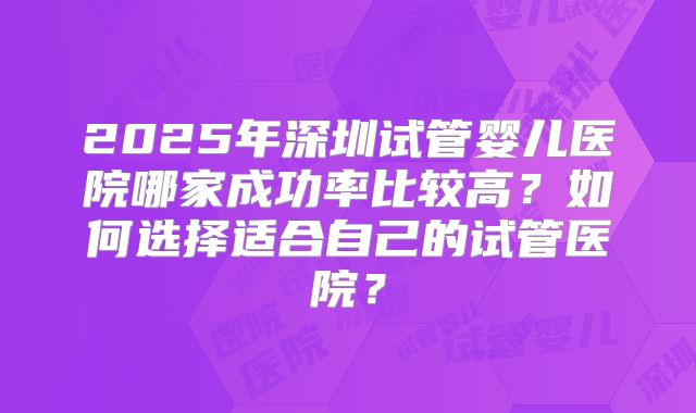 2025年深圳试管婴儿医院哪家成功率比较高？如何选择适合自己的试管医院？