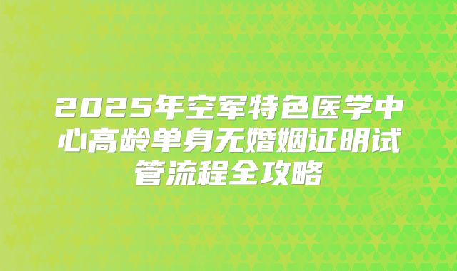 2025年空军特色医学中心高龄单身无婚姻证明试管流程全攻略