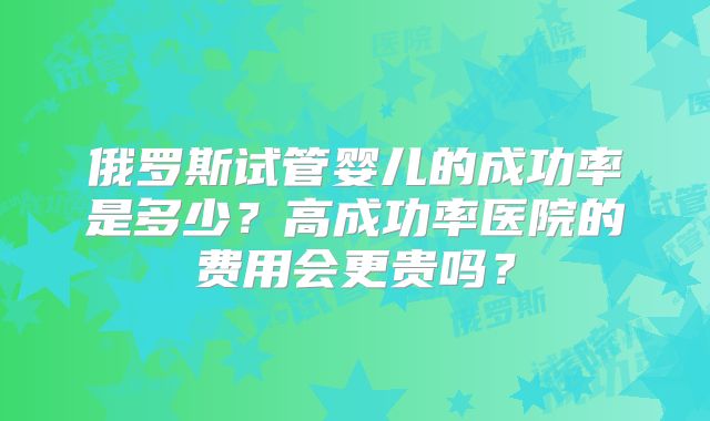 俄罗斯试管婴儿的成功率是多少?高成功率医院的费用会更贵吗?