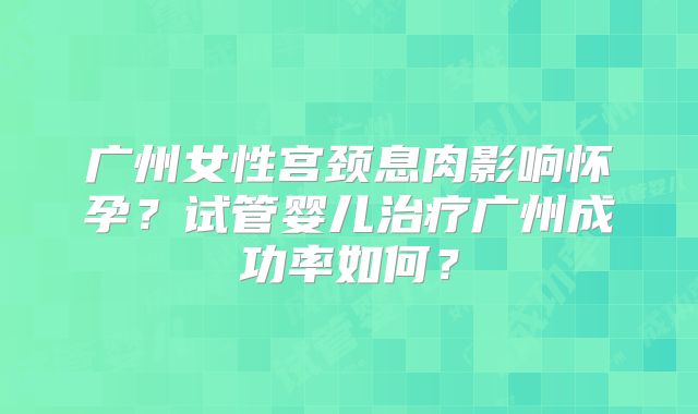 广州女性宫颈息肉影响怀孕？试管婴儿治疗广州成功率如何？