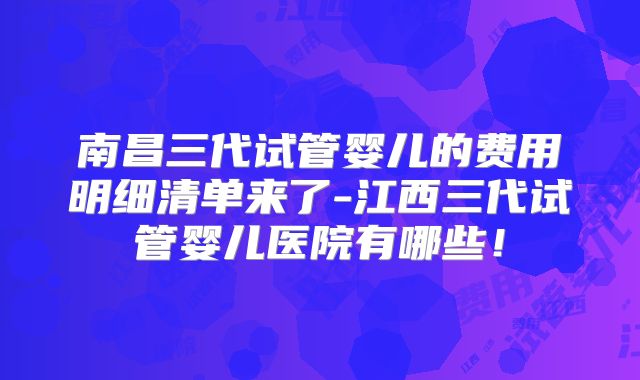 南昌三代试管婴儿的费用明细清单来了-江西三代试管婴儿医院有哪些！