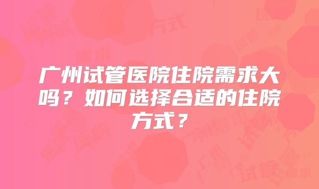 广州试管医院住院需求大吗？如何选择合适的住院方式？