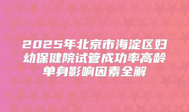 2025年北京市海淀区妇幼保健院试管成功率高龄单身影响因素全解