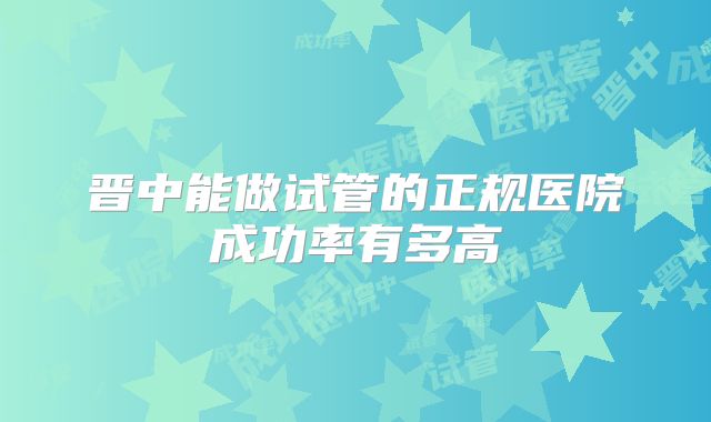 晋中能做试管的正规医院成功率有多高