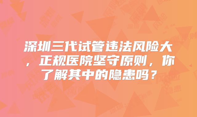 深圳三代试管违法风险大，正规医院坚守原则，你了解其中的隐患吗？
