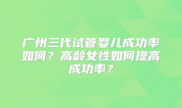 广州三代试管婴儿成功率如何？高龄女性如何提高成功率？