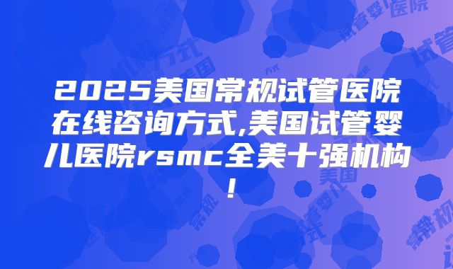 2025美国常规试管医院在线咨询方式,美国试管婴儿医院rsmc全美十强机构!