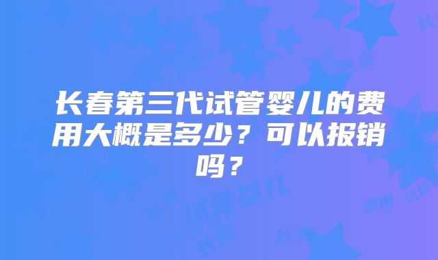 长春第三代试管婴儿的费用大概是多少?可以报销吗?
