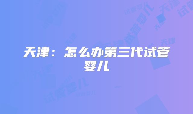 天津:怎么办第三代试管婴儿