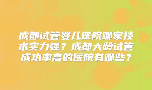 成都试管婴儿医院哪家技术实力强?成都大龄试管成功率高的医院有哪些?