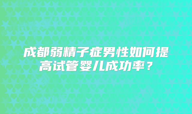 成都弱精子症男性如何提高试管婴儿成功率？